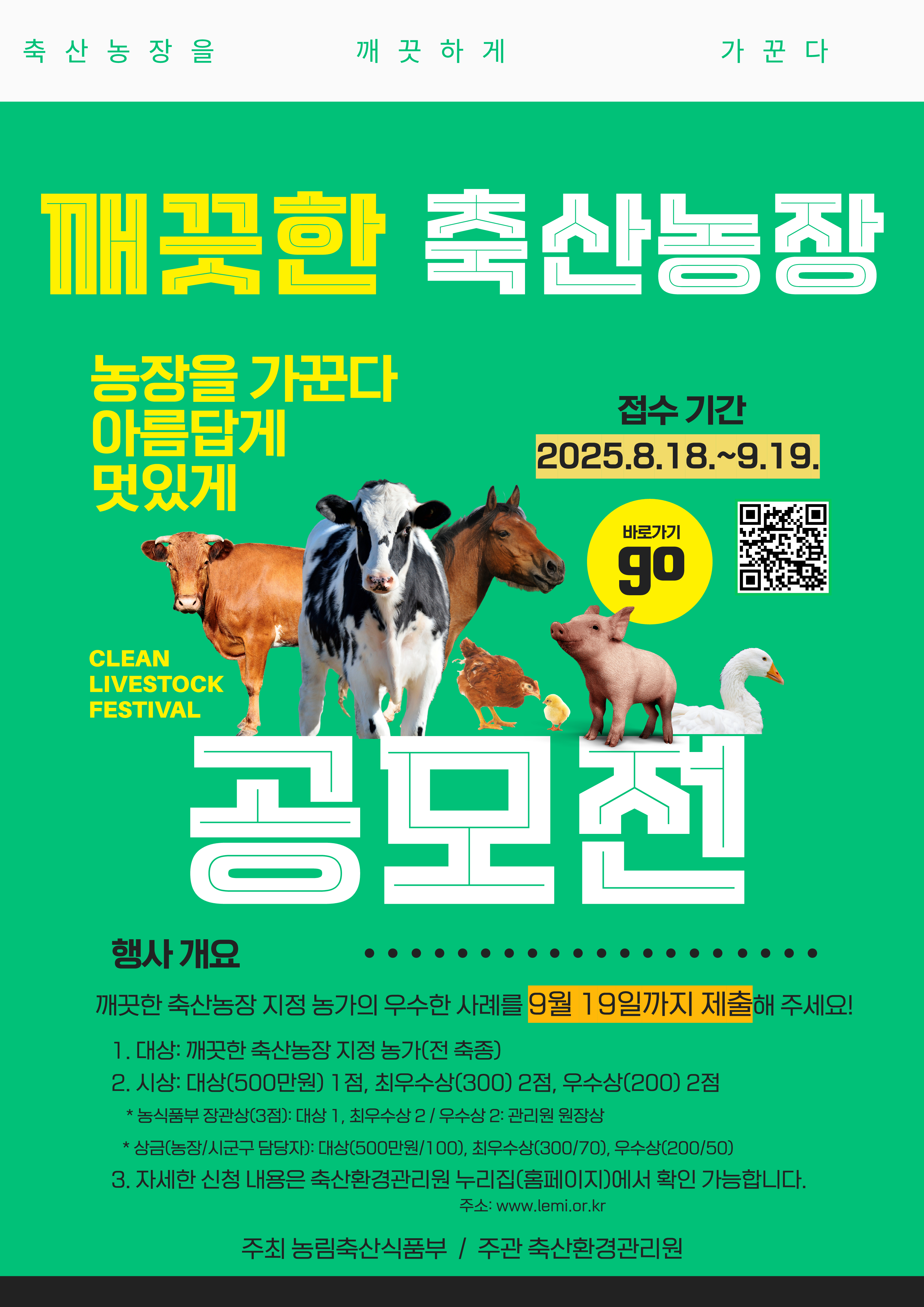축산농장을 깨끗하게 가꾼다 / 깨끗한 축산농장 공모전 / 농장을 가꾼다 아름답게 멋있게/ 바로가기go / CLEAN LIVESTOCK FESTIVAL / 접수기간 2025.8.18.~9.19. / 행사 개요 깨끗한 축산농장 지정 농가의 우수한 사례를 9월 19일까지 제출해 주세요! 1. 대상: 깨끗한 축산농장 지정 농가(전 축종) 2. 시상: 대상(500만원) 1점, 최우수상(300) 2점, 우수상(200) 2점 * 농식품부 장관상(3점): 대상 1, 최우수상 2 / 우수상 2: 관리원 원장상 * 상금(농장/시군구 담당자): 대상(500만원/100), 최우수상(300/70), 우수상(200/50) 3. 자세한 신청 내용은 축산환경관리원 누리집(홈페이지)에서 확인 가능합니다. 주소: www.lemi.or.kr 주최 농림축산식품부 / 주관 축산환경관리원