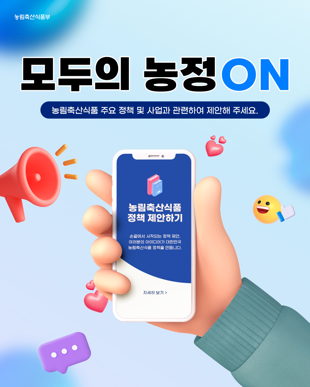 농림축산식품부, 모두의 농정ON, 농림축산식품부 주요 정책 및 사업과 관련하여 제안해 주세요. 농림축산식품부 정책 제안하기, 손끝에서 시작되는 정책 제안. 여러분의 아이디어가 대한민국 농림축산식품 정책을 만듭니다. 자세히 보기