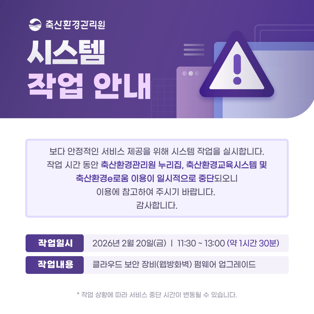 축산환경관리원 시스템 작업 안내/ 보다 안정적인 서비스 제공을 위해 시스템 작업을 실시합니다.작업 시간 동안 축산환경관리원 누리집, 축산환경교육시스템 및 축산환경e로움 이용이 일시적으로 중단되오니 이용에 참고하여 주시기 바랍니다. 감사합니다./ 작업일시: 2026년 2월 20일(금) 11:30~13:00 / 점검내용: 클라우드 보안 장비(웹방화벽) 펌웨어 업그레이드(v6.0.8.9 → v6.0.10.11) / * 작업상황에 따라 서비스 중단 시간이 변동될 수 있습니다.