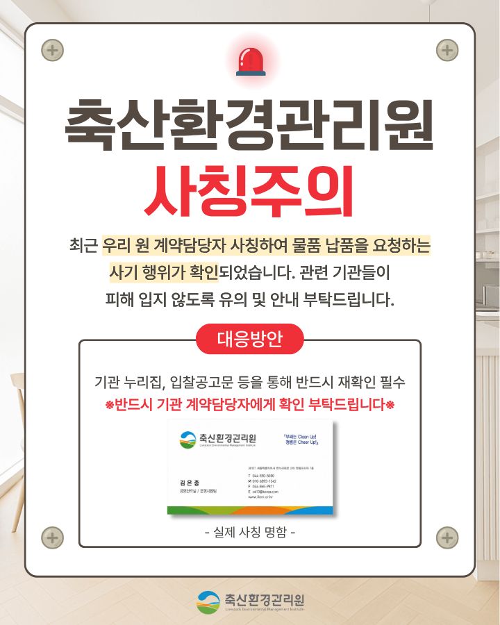 “축산환경관리원 직원” 사칭 보이스피싱 사례 안내문 / 최근 우리 원을 사칭하여 물품 공급 등 계약 체결을 하려는 보이스피싱 사기사례가 발생하였습니다. 사기 수법은 직원 명함 도용, 전화 및 공문 등을 통해 신뢰를 확보한 후 업체에 물품 대납을 요구하는 방법을 사용하고 있습니다. 축산환경관리원 직원은 어떠한 경우에도 물품대납이나 금전을 요구하지 않으니 보이스피싱 피해를 입지 않도록 각별히 유의하시기 바랍니다./ 사기 사례 - 000 업체 대표는 최근 축산환경관리원 경영지원팀 담당자로부터 전화 연락을 받음 - 경영지원팀 담당자는 기존 거래처(유령기업)에서 납품받는 품목의 공급단가가     급작스럽게 인상되어, 구매에 어려움이 있음을 호소 - 이에 000업체(피해 업체) 대표가 해당 거래처 담당자(유령기업 공모자)에게 연락하여, 기존 거래처(유령기업)에서 보유중인 재고 물품 단가를 협의·구매하여, 비교적 싼 가격으로 경영지원팀(사칭)에 납품해줄 것(물품대납)을 요구 - (참고) 발송공문