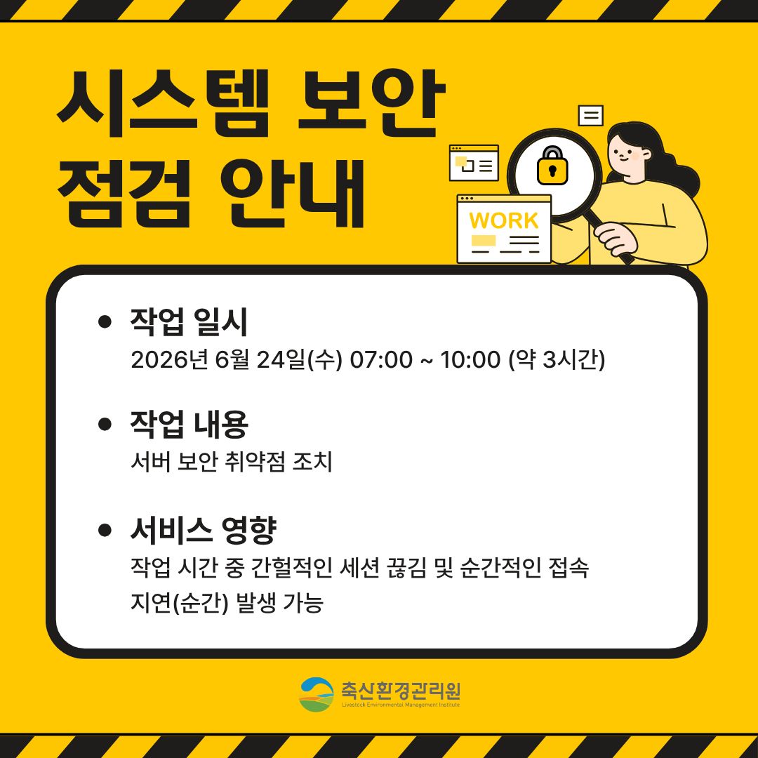 시스템 보안 점검 안내/ 작업일시: 2026년 6월 24일(수) 07:00~10:00(약3시간) / 작업내용: 서버 보안 취약점 조치 / 서비스 영향: 작업 시간 중 간헐적인 세션 끊김 및 순간적인 접속 지연(순간) 발생 가능 / 축산환경관리원