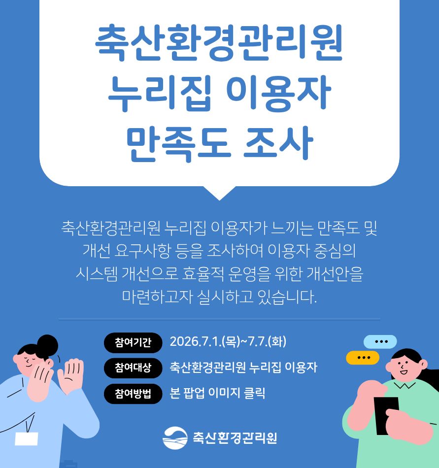 축산환경관리원 누리집 이용자 만족도 조사/ 축산환경관리원 누리집 이용자가 느끼는 만족도 및 개선 요구사항 등을 조사하여 이용자 중심의 시스템 개선으로 효율적 운영을 위한 개선안을 마련하고자 실시하고 있습니다. /참여기간: 2026.7.1.(목)~7.7.(화/ 참여대상: 축산환경관리원 누리집 이용자/ 참여방봅: 본 팝업 이미지 클릭 축산환경관리원