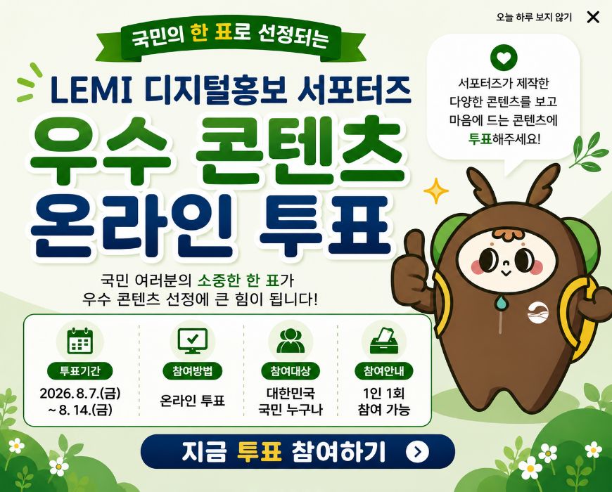 국민의 한 표로 선정되는 LEMI 디지털홍보 서포터즈 우수 콘텐츠 온라인 투표 국민 여러분의 소중한 한 표가 우수 콘텐츠 선정에 큰 힘이 됩니다. (투표기간) 2026.8.7.(금)~8.14.(금), (참여방법) 온라인투표 (참여대상) 대한민국 국민 누구나 (참여안내) 1인 1회 참여 가능, 서포터즈가 제작한 다양한 콘텐츠를 보고 마음에 드는 콘텐츠에 투표해주세요! 지금 투표 참여하기>