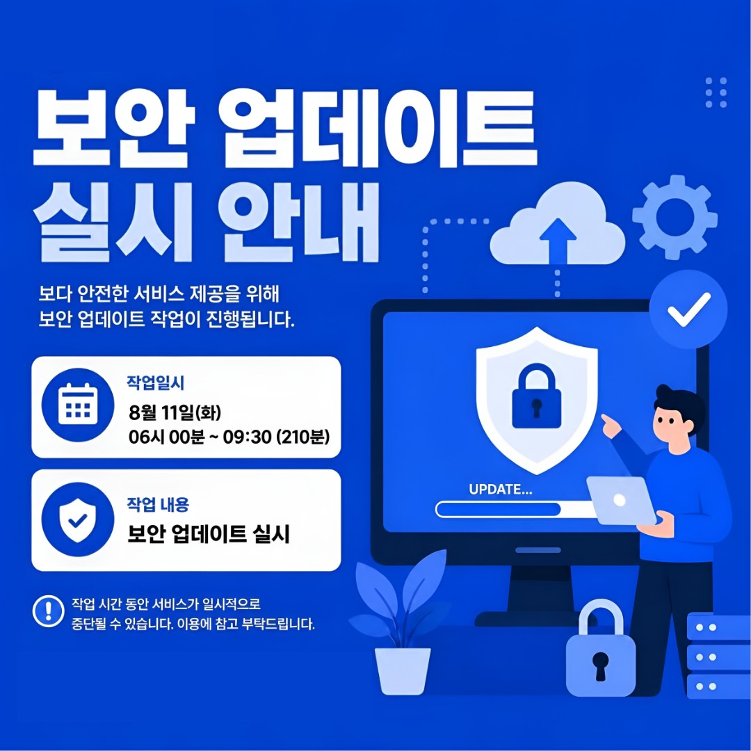 보안 업데이트 실시 안내/ 보다 안전한 서비스 제공을 위해 보안 업데이트 작업 이 진행됩니다. (작업일시) 8월 11일(화) 6시 00분~9:30분(210분) (작업 내용) 보안 업데이트 실시 / 작업 시간 동안 서비스가 일시적으로 중단될 수 있습니다. 이용에 참고 부탁드립니다.