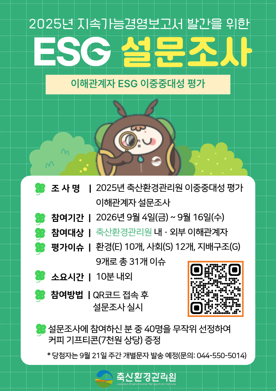 이해관계자 ESG 이중중대성 평가  조사명 | 2025년 축산환경관리원 이중중대성 평가 이해관계자 설문조사  참여기간 | 2026년 9월 4일(금) ~ 9월 16일(수)  참여대상 | 축산환경관리원 내·외부 이해관계자  평가이슈 | 환경(E) 10개, 사회(S) 12개, 지배구조(G) 9개로 총 31개 이슈  소요시간 | 10분 내외  참여방법 | QR코드 접속 후 설문조사 실시  설문조사에 참여하신 분 중 40명을 무작위 선정하여 커피 기프티콘(7천원 상당) 증정  * 당첨자는 9월 21일 주간 개별문자 발송 예정(문의: 044-550-5014)  축산환경관리원  Livestock Environmental Management Institute