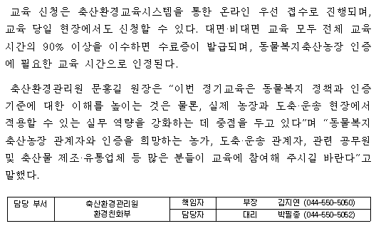 교육 신청은 축산환경교육시스템을 통한 온라인 우선 접수로 진행되며, 교육 당일 현장에서도 신청할 수 있다. 대면·비대면 교육 모두 전체 교육시간의 90% 이상을 이수하면 수료증이 발급되며, 동물복지축산농장 인증에 필요한 교육 시간으로 인정된다. 축산환경관리원 문홍길 원장은 “이번 정기교육은 동물복지 정책과 인증기준에 대한 이해를 높이는 것은 물론, 실제 농장과 도축·운송 현장에서 적용할 수 있는 실무 역량을 강화하는 데 중점을 두고 있다”며 “동물복지축산농장 관계자와 인증을 희망하는 농가, 도축·운송 관계자, 관련 공무원 및 축산물 제조·유통업체 등 많은 분들이 교육에 참여해 주시길 바란다”고 말했다. 담당 부서 축산환경관리원 책임자 부장 김지연 (044-550-5050) 환경친화부 담당자 대리 박필종 (044-550-5052)