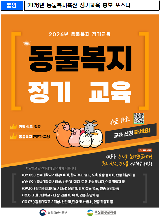 2026년 동물복지축산 정기교육 홍보 포스터 현장 실무 집중, 동물복지 전문가 구성 지금바로 교육신청 하세요. (09.03.) 전북대학교 / 대상: 육계, 한우·젖소·염소, 도축·운송 종사자, 인증 희망자 등 (09.09.) 충남대학교 / 대상: 산란계, 돼지, 도축·운송 종사자, 인증 희망자 등 (09.10.) 한경국립대학교 / 대상: 산란계, 한우·젖소·염소, 인증 희망자 등 (10.01.) 대구대학교 / 대상: 산란계, 육계, 인증 희망자 등 (10.07.) 강원대학교 / 대상: 산란계, 한우·젖소·염소, 인증 희망자 등