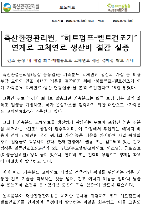 보도자료 보도시점 2026.9.15.(화) 석간 배포 2026.9.15.(화) 축산환경관리원, “히트펌프-벨트건조기” 연계로 고체연료 생산비 절감 실증 건조 공정 내 폐열 회수‧재활용으로 고체연료 생산 경제성 확보 기대 축산환경관리원(원장 문홍길)은 가축분뇨 고체연료 생산의 가장 큰 비용 부담 요인인 건조 에너지 비용을 절감하기 위해 “히트펌프-벨트건조기 연계 가축분뇨 고체연료 생산 현장실증”을 본격 추진한다고 15일 밝혔다. 그동안 주로 농경지 퇴비로 활용되던 가축분뇨는 최근 토양 양분 과잉 및 녹조 발생을 예방하고, 국가 온실가스를 감축하기 위한 대안으로 “가축분뇨 고체연료화”가 주목받고 있다. 그러나 가축분뇨 고체연료를 생산하기 위해서는 원료에 포함된 높은 수분을 제거하는 “건조” 공정이 필수적이며, 이 과정에서 투입되는 에너지 비용이 전체 고체연료 생산 원가의 가장 높은 비중을 차지하여 사업 확대의 주요 걸림돌로 작용하고 있다. 현재 현장에서 활용 또는 검토되고 있는 건조 방식은 열풍건조(LNG‧전기 외), 연소(우드펠릿‧고체연료 연소열), 콤포스트(미생물발효열) 방식 등이 있으나, 연료비 또는 전력비 부담으로 경제성 확보에 어려움이 발생하고 있다. 이에 따라 가축분뇨 고체연료 사업의 전국적인 확대를 위해서는 적용 가능한 건조 기술을 확보하는 것을 넘어, 건조 에너지 비용을 얼마나 낮출 수 있는지에 초점을 둔 “경제성 중심의 기술 검증”이 반드시 필요하다. 농식품부와 축산환경관리원은 이러한 문제를 해결하기 위해 히트펌프에 벨트건조기를 연계하여 공정에서 발생하는 폐열을 회수하고, 이를 고온의