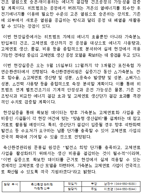 건조 열원으로 승온‧재이용하는 에너지 절감형 건조공정의 가능성을 검증할 계획이다. 히트펌프는 공정에서 버려지는 저온의 열에너지를 회수한 후 전기에너지를 이용해 필요한 수준의 고온 열원으로 승온하는 장치로, 기존에 외부에서 새로운 열원을 공급하는 방식과 달리 공정 내 폐열을 재활용할 수 있다는 장점이 있다. 이번 현장실증에서는 히트펌프 자체의 에너지 효율뿐만 아니라 가축분뇨 반입부터 건조, 고체연료 생산까지 전 공정을 대상으로 에너지 사용량과, 고체연료 생산, 품질, 비용 등을 종합적으로 분석하여 실제 현장에서 적용 가능한 경제성 중심의 고체연료 생산 공정 모델을 확보하는 데 중점을 두고 있다. 이번 현장실증은 오는 9월 15일부터 12월까지 약 3개월간 포천축협 자연순환센터에서 진행된다. 축산환경관리원은 실증기간 동안 △가축분뇨 전‧후 함수율, △고체연료 생산량 및 성분, △응축수 발생량 및 성분, △배가스 성분, △전력 사용량 등을 종합적으로 측정‧ 분석할 계획이다. 이를 통해 히트펌프 연계 벨트건조기의 기계적 안정성과 운전 가능성은 물론, 기존 건조방식과 비교한 에너지 절감 효과 및 고체연료 생산단가 절감 효과를 객관적인 수치로 검증할 계획이다. 현장실증을 통해 확보된 데이터는 향후 가축분뇨 고체연료화 사업을 준비중인 시설들이 각 현장 여건에 맞는 “맞춤형 생산설비”를 설계하는 데 참고자료로 활용될 예정이다. 특히, 생산단가 절감이 입증될 경우 향후 석탄화력발전소 등 수요처가 요구하는 납품 단가를 충족할 수 있어 고체연료 사업의 전국적 확대에 기여할 수 있을 것으로 전망된다. 축산환경관리원 문홍길 원장은 “발전소 희망 단가를 충족하고, 고체연료 사업을 활성화하기 위해서는 생산 비용을 절감하는 것이 필수적”이라며, “이번 실증으로 확보한 데이터를 근거로 현장에서 실제 적용할 수 있는 경제적인 고체연료 생산 모델을 마련하여, 가축분뇨 고체연료 사업이 전국적으로 확산될 수 있도록 적극 지원하겠다”라고 밝혔다. 담당 부서 축산환경관리원 책임자 부장 남광수 (044-550-5030) 자원혁신부 담당자 주임 이도경 (044-550-5044)