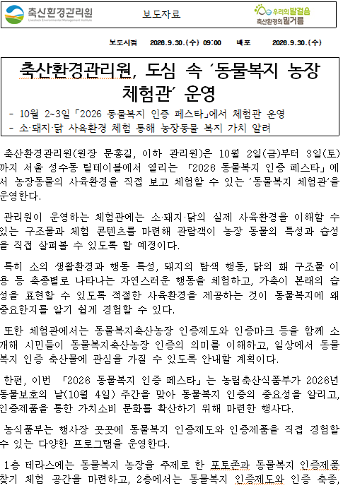   보도자료    보도시점 2026.9.30.(수) 09:00 배포 2026.9.30.(수)   축산환경관리원, 도심 속 ‘동물복지 농장 체험관’ 운영  - 10월 2~3일 「2026 동물복지 인증 페스타」에서 체험관 운영  - 소·돼지·닭 사육환경 체험 통해 농장동물 복지 가치 알려   축산환경관리원(원장 문홍길, 이하 관리원)은 10월 2일(금)부터 3일(토)까지 서울 성수동 틸테이블에서 열리는 「2026 동물복지 인증 페스타」에서 농장동물의 사육환경을 직접 보고 체험할 수 있는 ‘동물복지 체험관’을 운영한다.  관리원이 운영하는 체험관에는 소·돼지·닭의 실제 사육환경을 이해할 수 있는 구조물과 체험 콘텐츠를 마련해 관람객이 농장 동물의 특성과 습성을 직접 살펴볼 수 있도록 할 예정이다.  특히 소의 생활환경과 행동 특성, 돼지의 탐색 행동, 닭의 홰 구조물 이용 등 축종별로 나타나는 자연스러운 행동을 체험하고, 가축이 본래의 습성을 표현할 수 있도록 적절한 사육환경을 제공하는 것이 동물복지에 왜 중요한지를 알기 쉽게 경험할 수 있다.  또한 체험관에서는 동물복지축산농장 인증제도와 인증마크 등을 함께 소개해 시민들이 동물복지축산농장 인증의 의미를 이해하고, 일상에서 동물복지 인증 축산물에 관심을 가질 수 있도록 안내할 계획이다.  한편, 이번 「2026 동물복지 인증 페스타」는 농림축산식품부가 2026년 동물보호의 날(10월 4일) 주간을 맞아 동물복지 인증의 중요성을 알리고, 인증제품을 통한 가치소비 문화를 확산하기 위해 마련한 행사다.  농식품부는 행사장 곳곳에 동물복지 인증제도와 인증제품을 직접 경험할 수 있는 다양한 프로그램을 운영한다.  1층 테라스에는 동물복지 농장을 주제로 한 포토존과 동물복지 인증제품 찾기 체험 공간을 마련하고, 2층에서는 동물복지 인증제도와 인증 축종, 