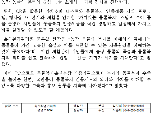 농장 동물의 본연의 습성 등을 소개하는 기획 전시를 진행한다.  또한, QR을 활용한 가치소비 테스트와 동물복지 인증제품 시식 프로그램, 행사장 내 전시와 체험을 연계한 ‘가치잇는 동물복지’ 스탬프 투어 등을 운영해 시민들이 동물복지 인증제품을 직접 경험하고 일상에서 가치소비를 실천할 수 있도록 할 예정이다.  축산환경관리원 문홍길 원장은 “농장 동물의 복지를 이해하기 위해서는 동물들이 가진 고유한 습성과 이를 표현할 수 있는 사육환경을 이해하는 것이 중요하다”며 “이번 체험관이 시민들에게 농장 동물의 특성과 동물복지의 의미를 쉽고 친숙하게 접할 수 있는 기회가 되기를 기대한다”고 말했다.  이어 “앞으로도 동물복지축산농장 인증기관으로서 농가의 동물복지 수준을 높이는 한편, 국민들이 동물복지 인증제도의 의미와 가치를 이해할 수 있도록 다양한 교육과 홍보 활동을 지속해 나가겠다”고 밝혔다.   담당 부서 축산환경관리원 책임자 부장 김지연 (044-550-5050)  경영전략실 담당자 주임 이승재 (044-550-5055)