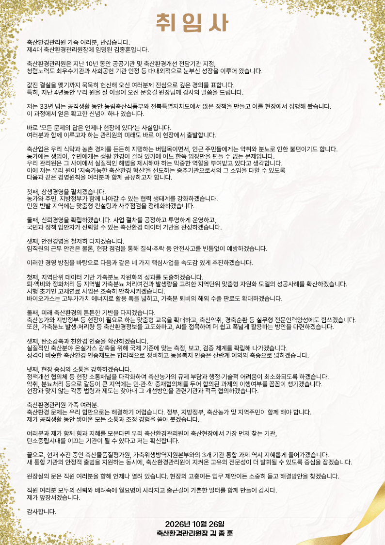 취 임 사 축산환경관리원 가족 여러분, 반갑습니다. 제4대 축산환경관리원장에 임명된 김종훈입니다. 축산환경관리원은 지난 10년 동안 공공기관 및 축산환경개선 전담기관 지정, 청렴노력도 최우수기관과 사회공헌 기관 인정 등 대내외적으로 눈부신 성장을 이루어 왔습니다. 값진 결실을 맺기까지 묵묵히 헌신해 오신 여러분께 진심으로 깊은 경의를 표합니다. 특히, 지난 4년동안 우리 원을 잘 이끌어 오신 문홍길 원장님께 감사의 말씀을 드립니다. 저는 33년 넘는 공직생활 동안 농림축산식품부와 전북특별자치도에서 많은 정책을 만들고 이를 현장에서 집행해 봤습니다. 이 과정에서 얻은 확고한 신념이 하나 있습니다. 바로 ‘모든 문제의 답은 언제나 현장에 있다’는 사실입니다. 여러분과 함께 이루고자 하는 관리원의 미래도 바로 이 현장에서 출발합니다. 축산업은 우리 식탁과 농촌 경제를 든든히 지탱하는 버팀목이면서, 인근 주민들에게는 악취와 분뇨로 인한 불편이기도 합니다. 농가에는 생업이, 주민에게는 생활 환경이 걸려 있기에 어느 한쪽 입장만을 편들 수 없는 문제입니다. 우리 관리원은 그 사이에서 실질적인 해법을 제시해야 하는 막중한 역할을 부여받고 있다고 생각합니다. 이에 저는 우리 원이 ‘지속가능한 축산환경 혁신’을 선도하는 중추기관으로서의 그 소임을 다할 수 있도록 다음과 같은 경영원칙을 여러분과 함께 공유하고자 합니다. 첫째, 상생경영을 펼치겠습니다. 농가와 주민, 지방정부가 함께 나아갈 수 있는 협력 생태계를 강화하겠습니다. 민원 빈발 지역에는 맞춤형 컨설팅과 사후점검을 정례화하겠습니다. 둘째, 신뢰경영을 확립하겠습니다. 사업 절차를 공정하고 투명하게 운영하고, 국민과 정책 입안자가 신뢰할 수 있는 축산환경 데이터 기반을 완성하겠습니다. 셋째, 안전경영을 철저히 다지겠습니다. 임직원의 근무 안전은 물론, 현장 점검을 통해 질식·추락 등 안전사고를 빈틈없이 예방하겠습니다. 이러한 경영 방침을 바탕으로 다음과 같은 네 가지 핵심사업을 속도감 있게 추진하겠습니다. 첫째, 지역단위 데이터 기반 가축분뇨 자원화의 성과를 도출하겠습니다. 퇴·액비와 정화처리 등 지역별 가축분뇨 처리여건과 발생량을 고려한 지역단위 맞춤형 자원화 모델의 성공사례를 확산하겠습니다. 시행 초기인 고체연료 사업은 조속히 안착시키겠습니다. 바이오가스는 고부가가치 에너지로 활용 폭을 넓히고, 가축분 퇴비의 해외 수출 판로도 확대하겠습니다. 둘째, 미래 축산환경의 튼튼한 기반을 다지겠습니다. 축산농가와 지방정부 등 현장이 필요로 하는 맞춤형 교육을 확대하고, 축산악취, 경축순환 등 실무형 전문인력양성에도 힘쓰겠습니다. 또한, 가축분뇨 발생·처리량 등 축산환경정보를 고도화하고, AI를 접목하여 더 쉽고 폭넓게 활용하는 방안을 마련하겠습니다. 셋째, 탄소감축과 친환경 인증을 확산하겠습니다. 실질적인 축산분야 온실가스 감축을 위해 국제 기준에 맞는 측정, 보고, 검증 체계를 확립해 나가겠습니다. 성격이 비슷한 축산환경 인증제도는 합리적으로 정비하고, 동물복지 인증은 산란계 이외의 축종으로 넓히겠습니다. 넷째, 현장 중심의 소통을 강화하겠습니다. 정책개선 협의체 등 현장 소통채널을 다각화하여 축산농가의 규제 부담과 행정·기술적 어려움이 최소화되도록 하겠습니다. 악취, 분뇨처리 등으로 갈등이 큰 지역에는 민·관·학 중재협의체를 두어 합의된 과제의 이행여부를 꼼꼼이 챙기겠습니다. 현장과 맞지 않는 각종 법령과 제도는 찾아내 그 개선방안을 관련기관과 적극 협의하겠습니다. 축산환경관리원 가족 여러분. 축산환경 문제는 우리 힘만으로는 해결하기 어렵습니다. 정부, 지방정부, 축산농가 및 지역주민이 함께 해야 합니다. 제가 공직생활 동안 쌓아온 모든 소통과 조정 경험을 쏟아 붓겠습니다. 여러분과 제가 함께 힘과 지혜를 모은다면 우리 축산환경관리원이 축산현장에서 가장 먼저 찾는 기관, 탄소중립시대를 이끄는 기관이 될 수 있다고 저는 확신합니다. 끝으로, 현재 추진 중인 축산물품질평가원, 가축위생방역지원본부와의 3개 기관 통합 과제 역시 지혜롭게 풀어가겠습니다. 새 통합 기관의 안정적 출범을 지원하는 동시에, 축산환경관리원이 지켜온 고유의 전문성이 더 발휘될 수 있도록 중심을 잡겠습니다. 원장실의 문은 직원 여러분을 향해 언제나 열려 있습니다. 현장의 고충이든 업무 제안이든 소중히 듣고 해결방안을 찾겠습니다. 직원 여러분 모두의 신뢰와 배려속에 월요병이 사라지고 출근길이 가뿐한 일터를 함께 만들어 갑시다. 제가 앞장서겠습니다. 감사합니다. 2026년 10월 26일 축산환경관리원장 김 종 훈