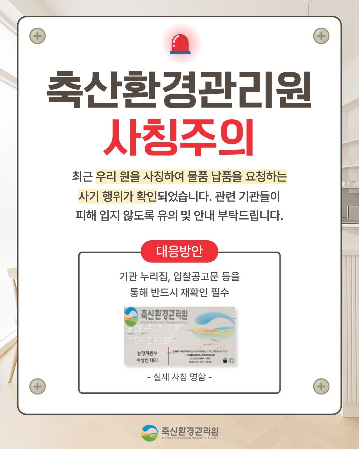 “축산환경관리원 직원” 사칭 보이스피싱 사례 안내문 / 최근 우리 원을 사칭하여 물품 공급 등 계약 체결을 하려는 보이스피싱 사기사례가 발생하였습니다. 사기 수법은 직원 명함 도용, 전화 및 공문 등을 통해 신뢰를 확보한 후 업체에 물품 대납을 요구하는 방법을 사용하고 있습니다. 축산환경관리원 직원은 어떠한 경우에도 물품대납이나 금전을 요구하지 않으니 보이스피싱 피해를 입지 않도록 각별히 유의하시기 바랍니다./ 사기 사례 - 000 업체 대표는 최근 축산환경관리원 경영지원팀 담당자로부터 전화 연락을 받음 - 경영지원팀 담당자는 기존 거래처(유령기업)에서 납품받는 품목의 공급단가가 급작스럽게 인상되어, 구매에 어려움이 있음을 호소 - 이에 000업체(피해 업체) 대표가 해당 거래처 담당자(유령기업 공모자)에게 연락하여, 기존 거래처(유령기업)에서 보유중인 재고 물품 단가를 협의·구매하여, 비교적 싼 가격으로 경영지원팀(사칭)에 납품해줄 것(물품대납)을 요구 - (참고) 발송공문
