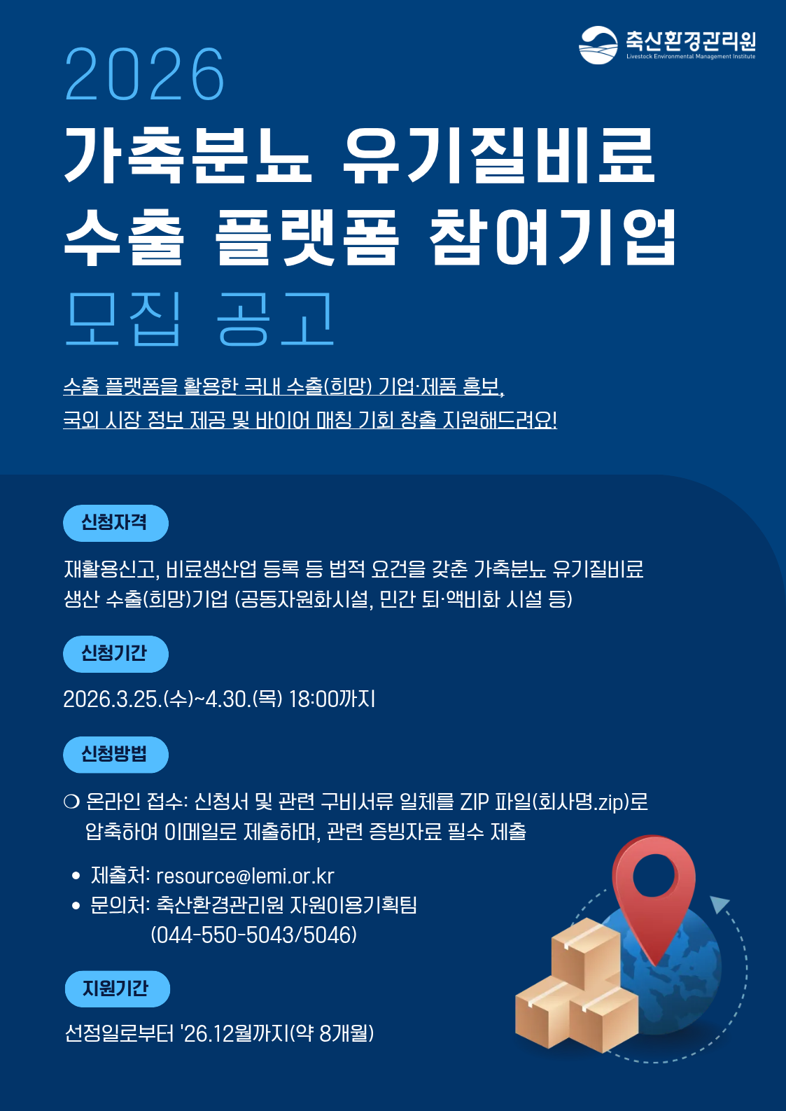 2026 가축분뇨 유기질비료 수출 플랫폼 참여기업 모집 공고 수출 플랫폼을 활용한 국내 수출(희망) 기업·제품 홍보, 국외 시장 정보 제공 및 바이어 매칭 기회 창출 지원해드려요! 신청자격 재활용신고, 비료생산업 등록 등 법적 요건을 갖춘 가축분뇨 유기질비료 생산 수출(희망)기업 (공동자원화시설, 민간 퇴·액비화 시설 등) 신청기간 2026.3.25.(수)~4.30.(목) 18:00까지 신청방법 ○ 온라인 접수 : 신청서 및 관련 구비서류 일체를 ZIP 파일(회사명.zip)로 압축하여 이메일로 제출하며, 관련 증빙자료 필수 제출 • 제출처 : resource@lemi.or.kr • 문의처 : 축산환경관리원 자원이용기획팀 (044-550-5043/5046) 지원기간 선정일로부터 ’26.12월까지(약 8개월)